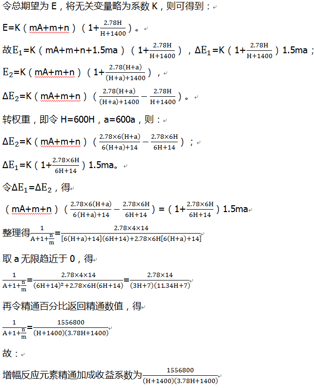 令总期望为E，将无关变量略为系数K，则可得到： E=K（mA+m+n）（1+2.78H/(H+1400)）。 故E_1=K（mA+m+n+1.5ma）（1+2.78H/(H+1400)），∆E_1=K（1+2.78H/(H+1400)）1.5ma； E_2=K（mA+m+n）（1+2.78(H+a)/((H+a)+1400)）， ∆E_2=K（mA+m+n）（2.78(H+a)/((H+a)+1400)-2.78H/(H+1400)）。 转权重，即令H=600H，a=600a，则： ∆E_2=K（mA+m+n）（(2.78×6(H+a))/(6(H+a)+14)-(2.78×6H)/(6H+14)）； ∆E_1=K（1+(2.78×6H)/(6H+14)）1.5ma。 令∆E_1=∆E_2，得 （mA+m+n）（(2.78×6(H+a))/(6(H+a)+14)-(2.78×6H)/(6H+14)）=（1+(2.78×6H)/(6H+14)）1.5ma 整理得1/(A+1+n/m)=(2.78×4×14)/([6(H+a)+14](6H+14)+2.78×6H[6(H+a)+14] ) 取a无限趋近于0，得 1/(A+1+n/m)=(2.78×4×14)/((6H+14)^2+2.78×6H(6H+14) )=(2.78×14)/(3H+7)(11.34H+7) 再令精通百分比返回精通数值，得 1/(A+1+n/m)=1556800/(H+1400)(3.78H+1400) 故： 增幅反应元素精通加成收益系数为1556800/(H+1400)(3.78H+1400)