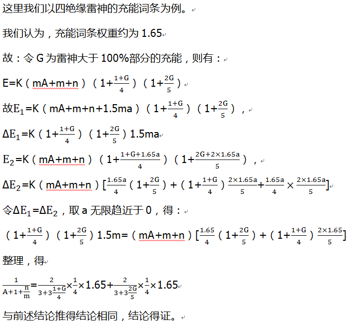这里我们以四绝缘雷神的充能词条为例。 我们认为，充能词条权重约为1.65 故：令G为雷神大于100%部分的充能，则有： E=K（mA+m+n）（1+(1+G)/4）（1+2G/5） 故E_1=K（mA+m+n+1.5ma）（1+(1+G)/4）（1+2G/5）， ∆E_1=K（1+(1+G)/4）（1+2G/5）1.5ma E_2=K（mA+m+n）（1+(1+G+1.65a)/4）（1+(2G+2×1.65a)/5）， ∆E_2=K（mA+m+n）[1.65a/4（1+2G/5）+（1+(1+G)/4）(2×1.65a)/5+1.65a/4×(2×1.65a)/5] 令∆E_1=∆E_2，取a无限趋近于0，得： （1+(1+G)/4）（1+2G/5）1.5m=（mA+m+n）[1.65/4（1+2G/5）+（1+(1+G)/4）(2×1.65)/5] 整理，得 1/(A+1+n/m)=2/(3+3 (1+G)/4)×1/4×1.65+2/(3+3 2G/5)×1/4×1.65 与前述结论推得结论相同，结论得证。