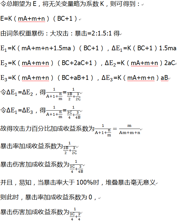 令总期望为E，将无关变量略为系数K，则可得到： E=K（mA+m+n）（BC+1） 由词条权重暴伤：大攻击：暴击=2:1.5:1得 E_1=K（mA+m+n+1.5ma）（BC+1），∆E_1=K（BC+1）1.5ma E_2=K（mA+m+n）（BC+2aC+1），∆E_2=K（mA+m+n）2aC E_3=K（mA+m+n）（BC+aB+1），∆E_3=K（mA+m+n）aB 令∆E_1=∆E_2，得1/(A+1+n/m)=1/(3B/2+3/2C) 令∆E_1=∆E_3，得1/(A+1+n/m)=1/(3C/4+3/4B) 故得攻击力百分比加成收益系数为1/(A+1+n/m)=m/(Am+m+n) 暴击率加成收益系数为1/(3B/2+3/2C) 暴击伤害加成收益系数为1/(3C/4+3/4B) 并且，易知，当暴击率大于100%时，堆叠暴击毫无意义 则此时，暴击率加成收益系数为0， 暴击伤害加成收益系数为1/(3C/4+3/4)